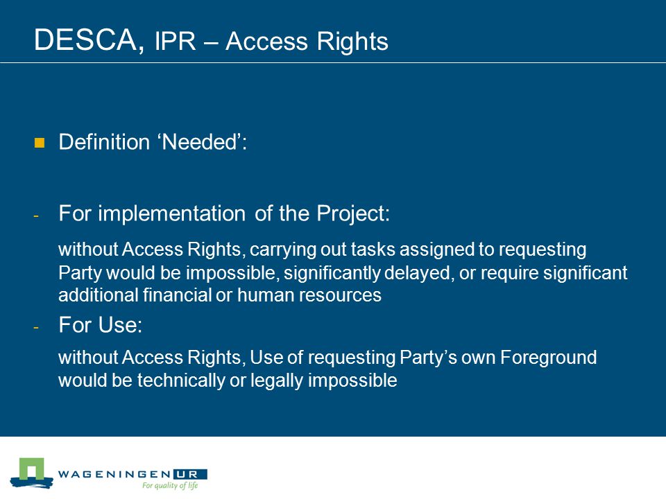 DESCA, IPR – Access Rights Definition ‘Needed’: - For implementation of the Project: without Access Rights, carrying out tasks assigned to requesting Party would be impossible, significantly delayed, or require significant additional financial or human resources - For Use: without Access Rights, Use of requesting Party’s own Foreground would be technically or legally impossible