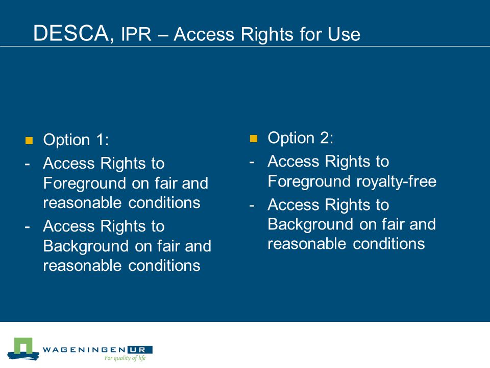 DESCA, IPR – Access Rights for Use Option 1: -Access Rights to Foreground on fair and reasonable conditions -Access Rights to Background on fair and reasonable conditions Option 2: -Access Rights to Foreground royalty-free -Access Rights to Background on fair and reasonable conditions