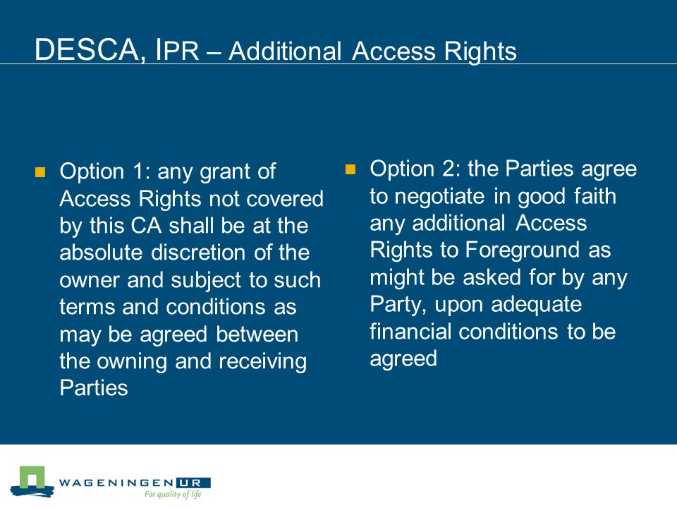DESCA, I PR – Additional Access Rights Option 1: any grant of Access Rights not covered by this CA shall be at the absolute discretion of the owner and subject to such terms and conditions as may be agreed between the owning and receiving Parties Option 2: the Parties agree to negotiate in good faith any additional Access Rights to Foreground as might be asked for by any Party, upon adequate financial conditions to be agreed
