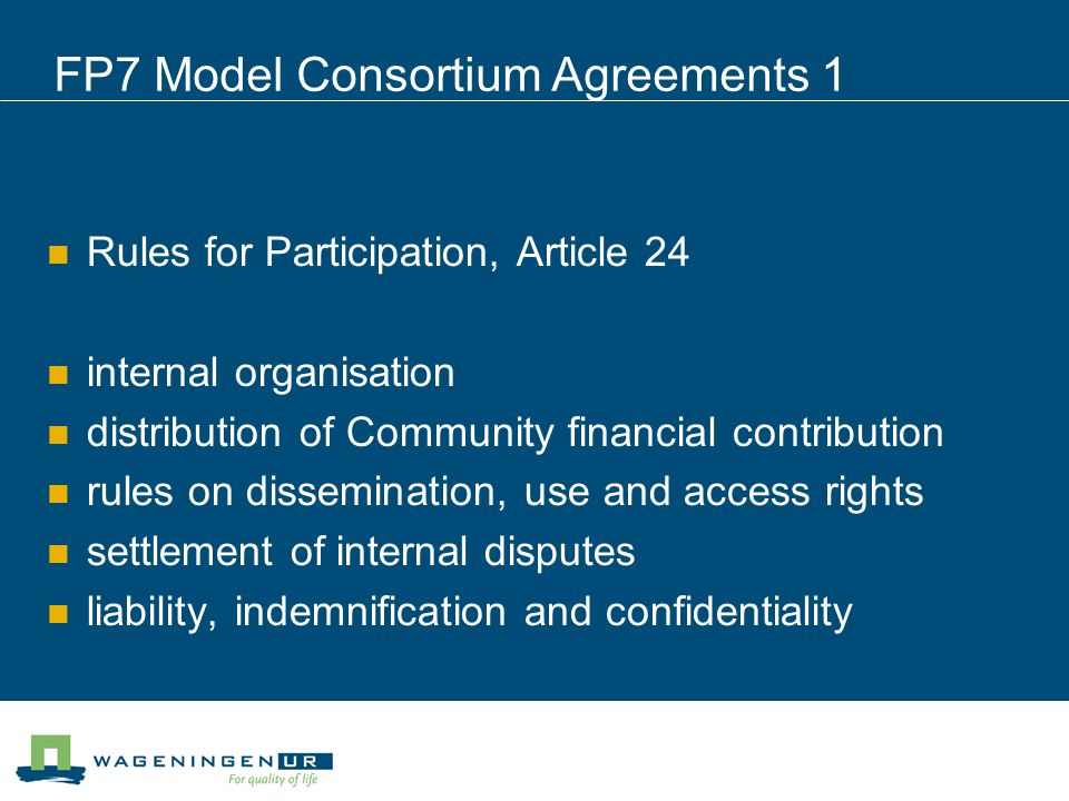 FP7 Model Consortium Agreements 1 Rules for Participation, Article 24 internal organisation distribution of Community financial contribution rules on dissemination, use and access rights settlement of internal disputes liability, indemnification and confidentiality