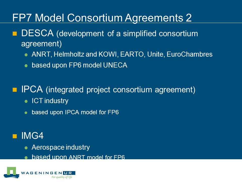 FP7 Model Consortium Agreements 2 DESCA (development of a simplified consortium agreement) ANRT, Helmholtz and KOWI, EARTO, Unite, EuroChambres based upon FP6 model UNECA IPCA (integrated project consortium agreement) ICT industry based upon IPCA model for FP6 IMG4 Aerospace industry based upon ANRT model for FP6