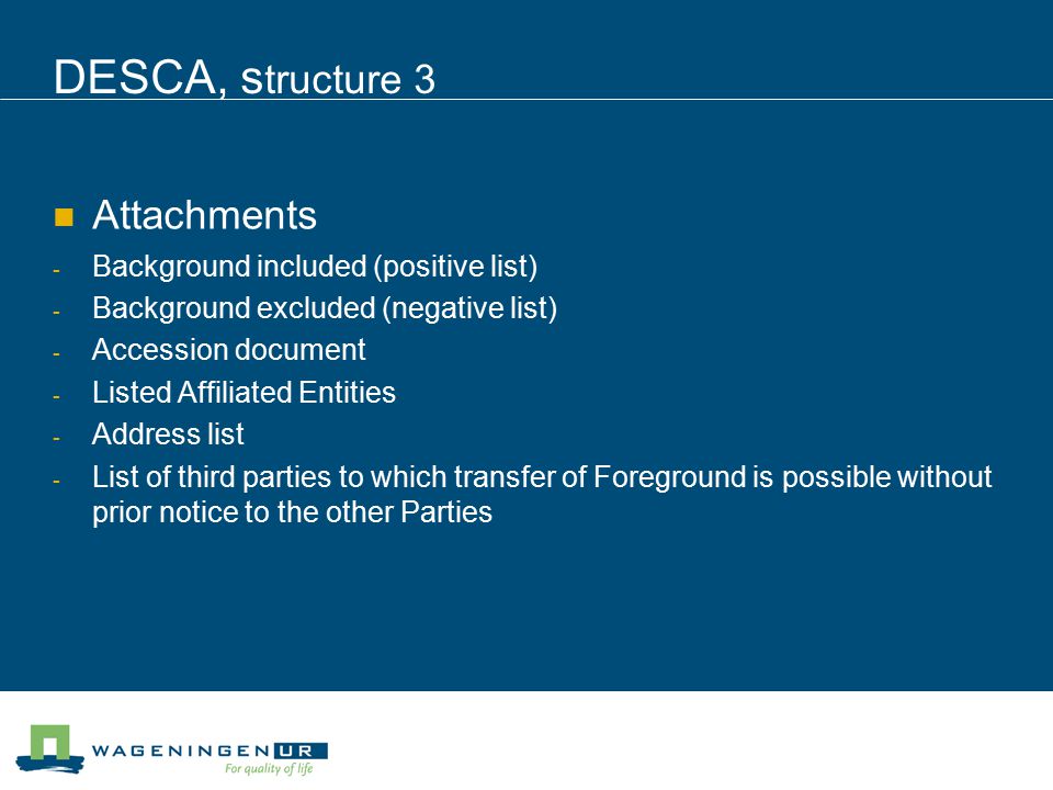 DESCA, s tructure 3 Attachments - Background included (positive list) - Background excluded (negative list) - Accession document - Listed Affiliated Entities - Address list - List of third parties to which transfer of Foreground is possible without prior notice to the other Parties