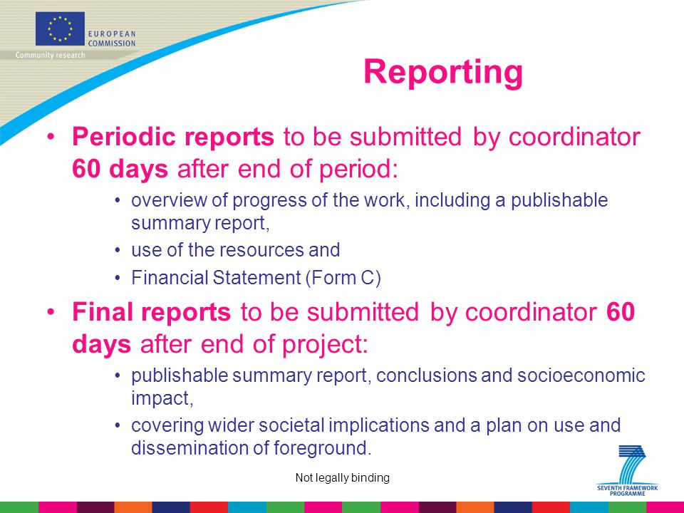 Not legally binding Reporting Periodic reports to be submitted by coordinator 60 days after end of period: overview of progress of the work, including a publishable summary report, use of the resources and Financial Statement (Form C) Final reports to be submitted by coordinator 60 days after end of project: publishable summary report, conclusions and socioeconomic impact, covering wider societal implications and a plan on use and dissemination of foreground.