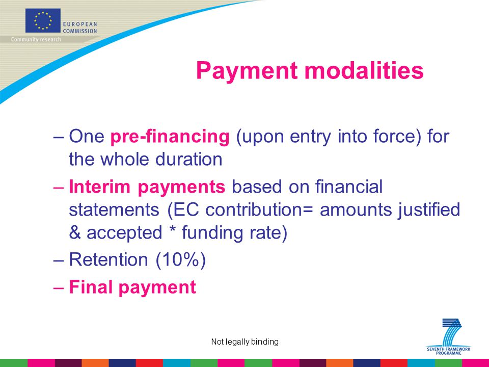 Not legally binding Payment modalities –One pre-financing (upon entry into force) for the whole duration –Interim payments based on financial statements (EC contribution= amounts justified & accepted * funding rate) –Retention (10%) –Final payment