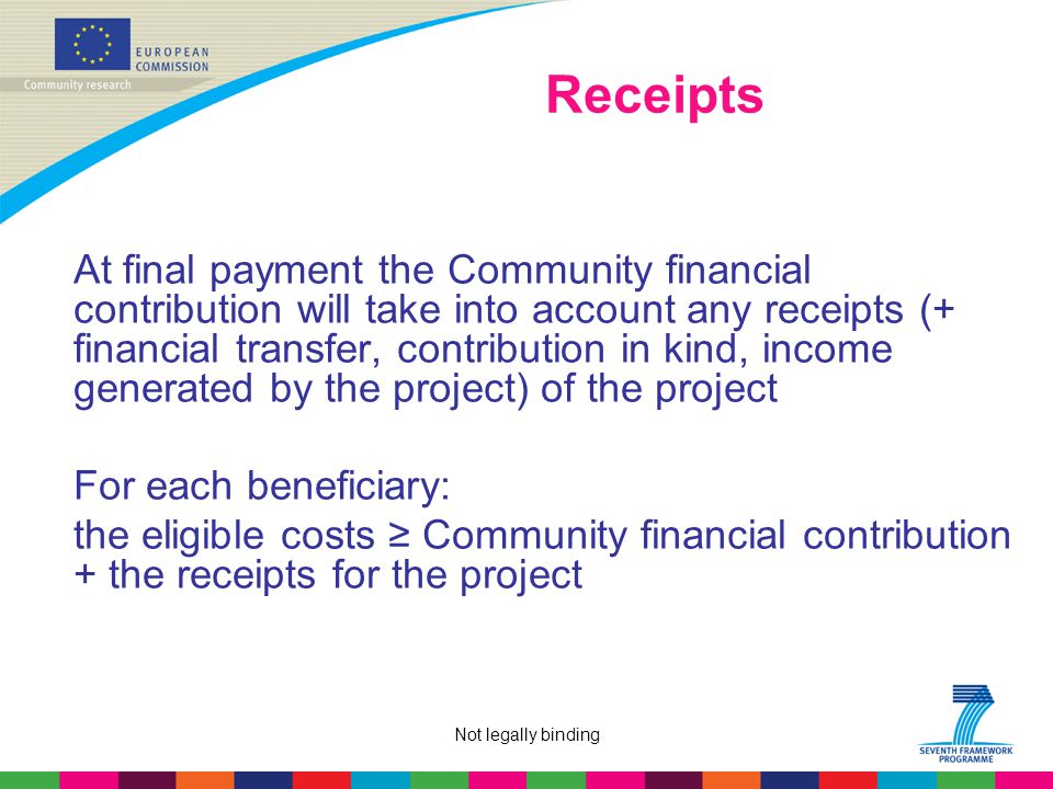 Not legally binding Receipts At final payment the Community financial contribution will take into account any receipts (+ financial transfer, contribution in kind, income generated by the project) of the project For each beneficiary: the eligible costs ≥ Community financial contribution + the receipts for the project