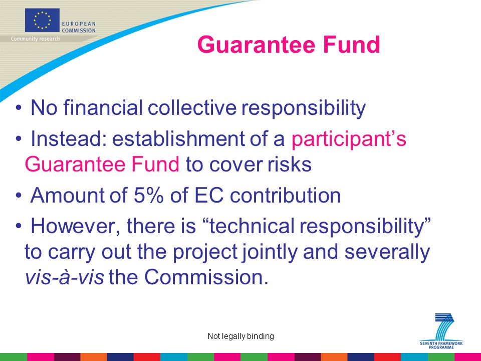 Not legally binding Guarantee Fund No financial collective responsibility Instead: establishment of a participant’s Guarantee Fund to cover risks Amount of 5% of EC contribution However, there is technical responsibility to carry out the project jointly and severally vis-à-vis the Commission.