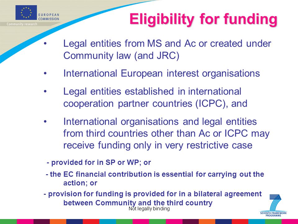 Not legally binding Eligibility for funding Legal entities from MS and Ac or created under Community law (and JRC) International European interest organisations Legal entities established in international cooperation partner countries (ICPC), and International organisations and legal entities from third countries other than Ac or ICPC may receive funding only in very restrictive case - provided for in SP or WP; or - the EC financial contribution is essential for carrying out the action; or - provision for funding is provided for in a bilateral agreement between Community and the third country