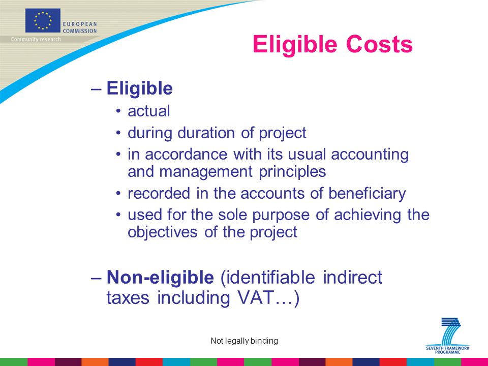 Not legally binding Eligible Costs –Eligible actual during duration of project in accordance with its usual accounting and management principles recorded in the accounts of beneficiary used for the sole purpose of achieving the objectives of the project –Non-eligible (identifiable indirect taxes including VAT…)