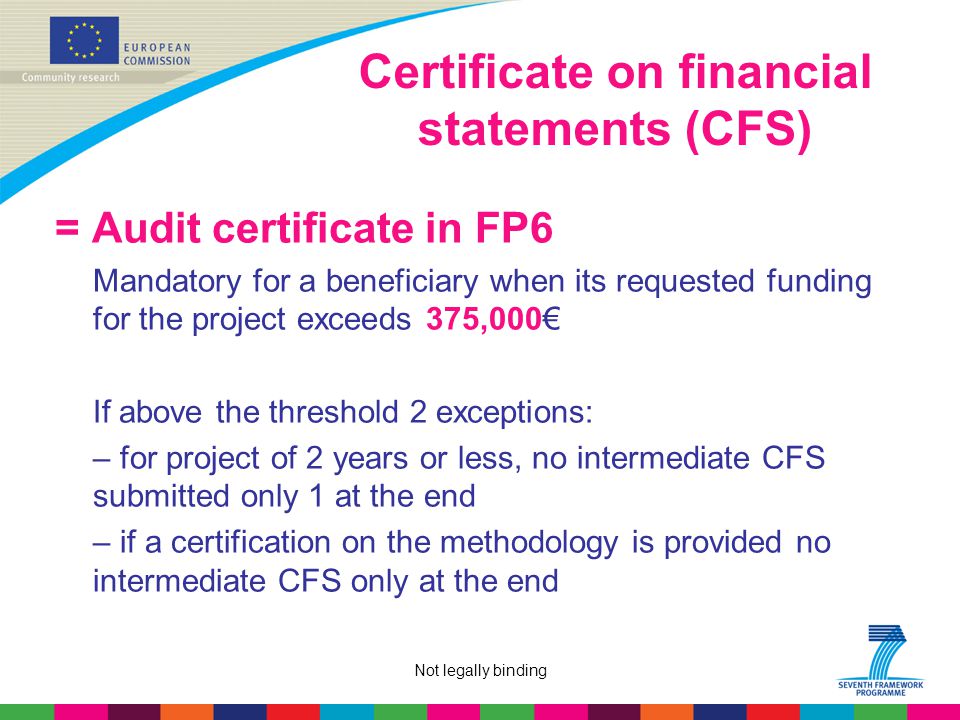 Not legally binding Certificate on financial statements (CFS) = Audit certificate in FP6 Mandatory for a beneficiary when its requested funding for the project exceeds 375,000€ If above the threshold 2 exceptions: – for project of 2 years or less, no intermediate CFS submitted only 1 at the end – if a certification on the methodology is provided no intermediate CFS only at the end