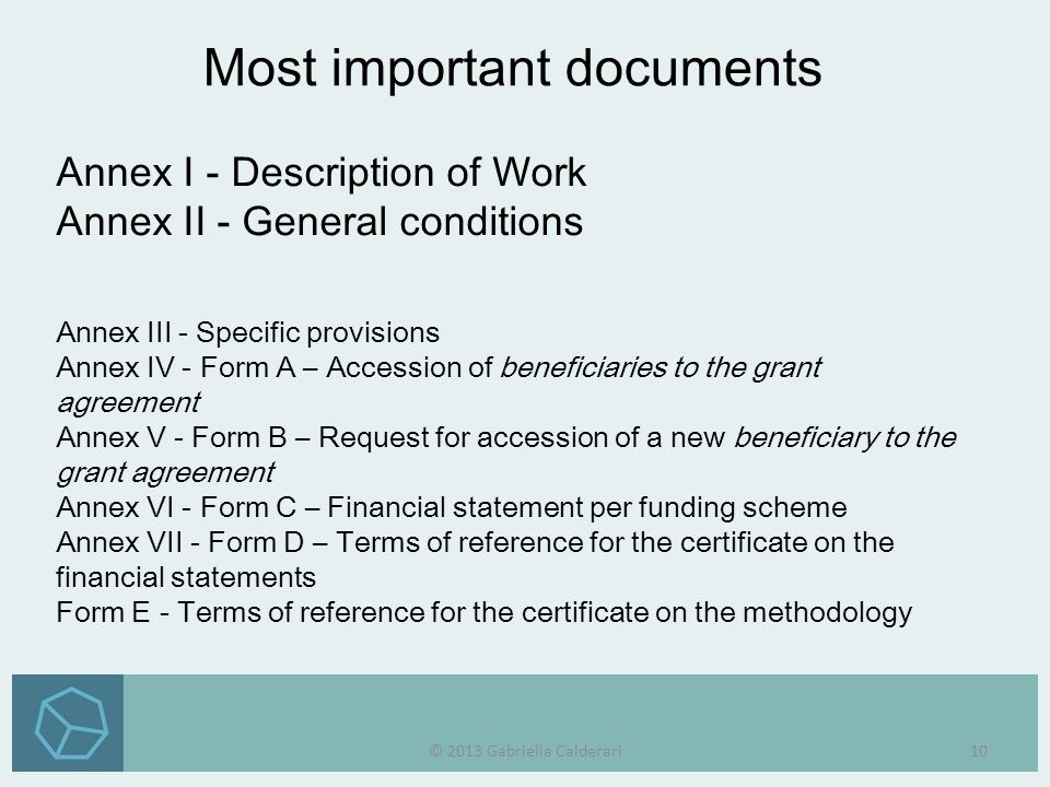 Annex I - Description of Work Annex II - General conditions Annex III - Specific provisions Annex IV - Form A – Accession of beneficiaries to the grant agreement Annex V - Form B – Request for accession of a new beneficiary to the grant agreement Annex VI - Form C – Financial statement per funding scheme Annex VII - Form D – Terms of reference for the certificate on the financial statements Form E - Terms of reference for the certificate on the methodology Most important documents © 2013 Gabriella Calderari10