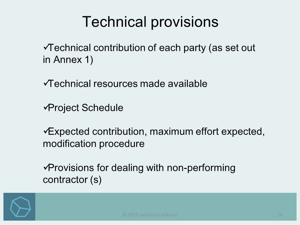 Technical contribution of each party (as set out in Annex 1) Technical resources made available Project Schedule Expected contribution, maximum effort expected, modification procedure Provisions for dealing with non-performing contractor (s) Technical provisions © 2013 Gabriella Calderari16