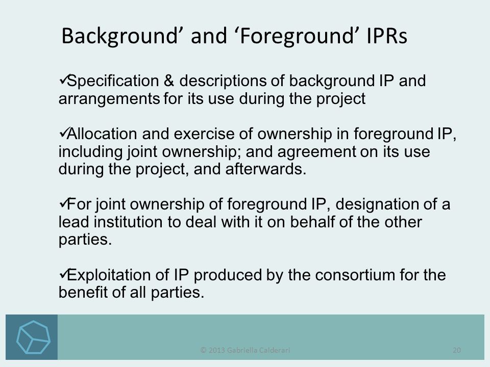 Background’ and ‘Foreground’ IPRs Specification & descriptions of background IP and arrangements for its use during the project Allocation and exercise of ownership in foreground IP, including joint ownership; and agreement on its use during the project, and afterwards.