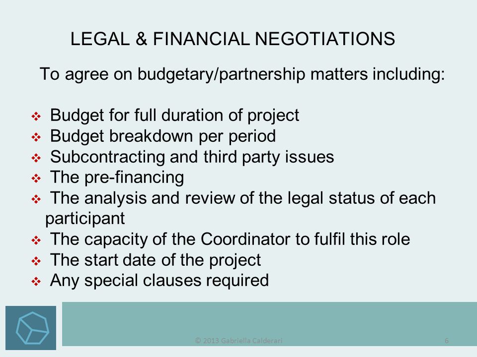 To agree on budgetary/partnership matters including:  Budget for full duration of project  Budget breakdown per period  Subcontracting and third party issues  The pre-financing  The analysis and review of the legal status of eachparticipant  The capacity of the Coordinator to fulfil this role  The start date of the project  Any special clauses required LEGAL & FINANCIAL NEGOTIATIONS © 2013 Gabriella Calderari6