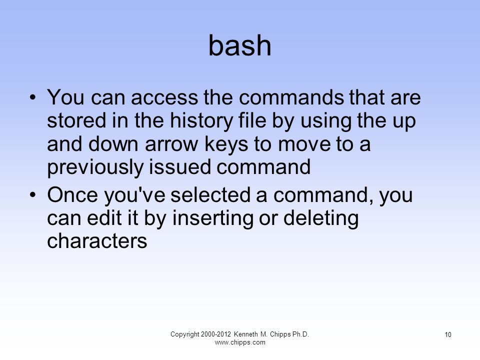 bash You can access the commands that are stored in the history file by using the up and down arrow keys to move to a previously issued command Once you ve selected a command, you can edit it by inserting or deleting characters Copyright Kenneth M.