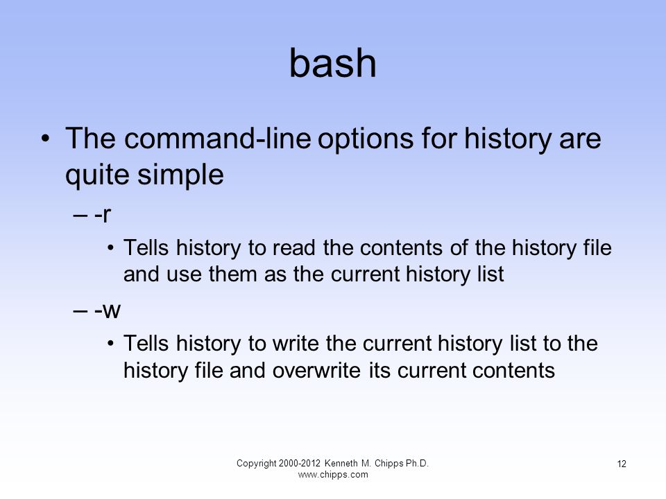bash The command-line options for history are quite simple –-r Tells history to read the contents of the history file and use them as the current history list –-w Tells history to write the current history list to the history file and overwrite its current contents Copyright Kenneth M.