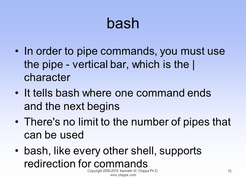 bash In order to pipe commands, you must use the pipe - vertical bar, which is the | character It tells bash where one command ends and the next begins There s no limit to the number of pipes that can be used bash, like every other shell, supports redirection for commands Copyright Kenneth M.