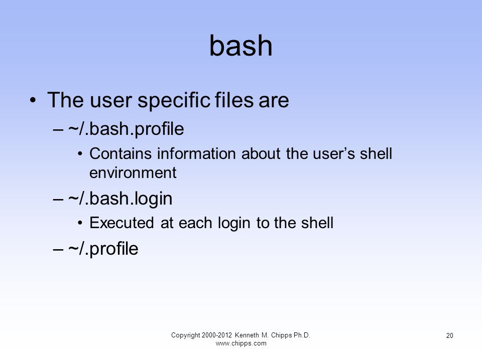 bash The user specific files are –~/.bash.profile Contains information about the user’s shell environment –~/.bash.login Executed at each login to the shell –~/.profile Copyright Kenneth M.
