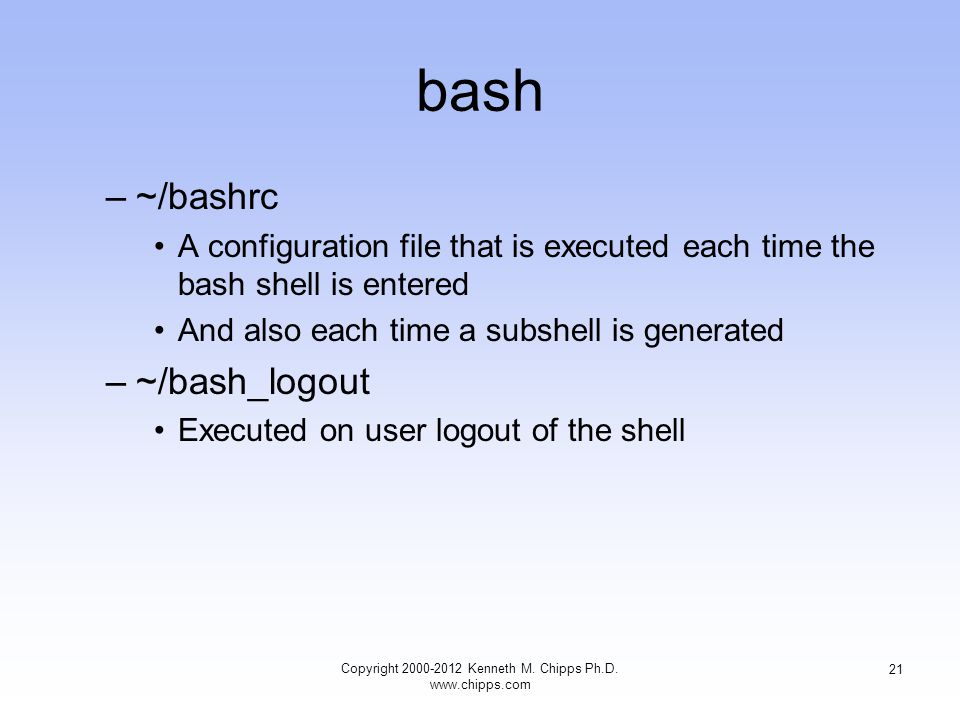 bash –~/bashrc A configuration file that is executed each time the bash shell is entered And also each time a subshell is generated –~/bash_logout Executed on user logout of the shell Copyright Kenneth M.