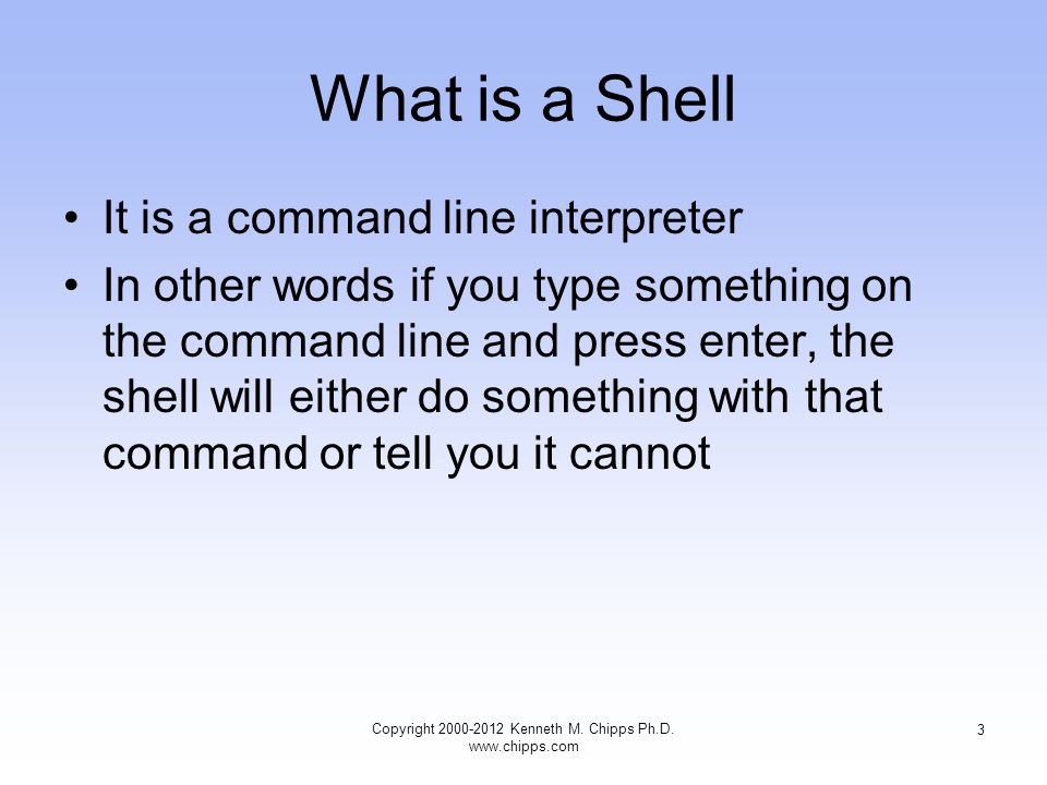 What is a Shell It is a command line interpreter In other words if you type something on the command line and press enter, the shell will either do something with that command or tell you it cannot Copyright Kenneth M.