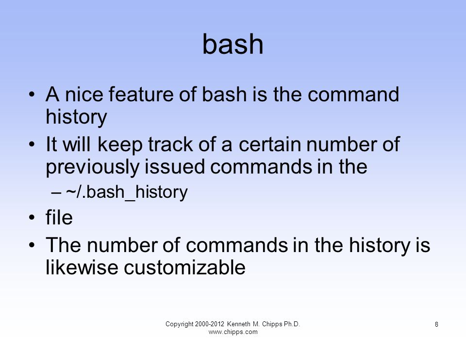 bash A nice feature of bash is the command history It will keep track of a certain number of previously issued commands in the –~/.bash_history file The number of commands in the history is likewise customizable Copyright Kenneth M.