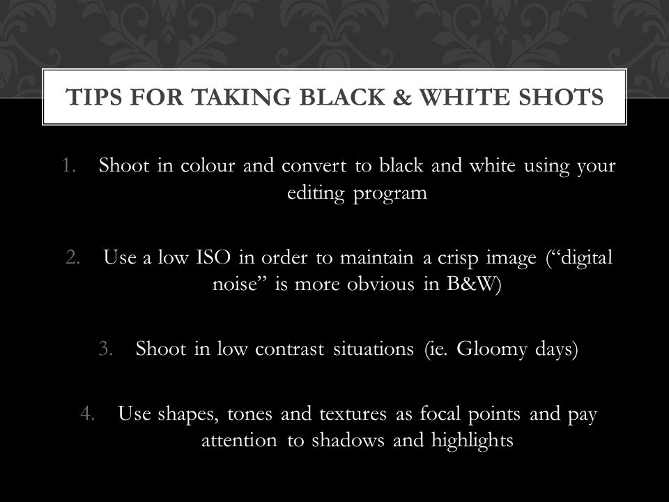 1.Shoot in colour and convert to black and white using your editing program 2.Use a low ISO in order to maintain a crisp image ( digital noise is more obvious in B&W) 3.Shoot in low contrast situations (ie.