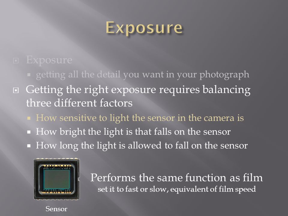  Exposure  getting all the detail you want in your photograph  Getting the right exposure requires balancing three different factors  How sensitive to light the sensor in the camera is  How bright the light is that falls on the sensor  How long the light is allowed to fall on the sensor Sensor Performs the same function as film set it to fast or slow, equivalent of film speed