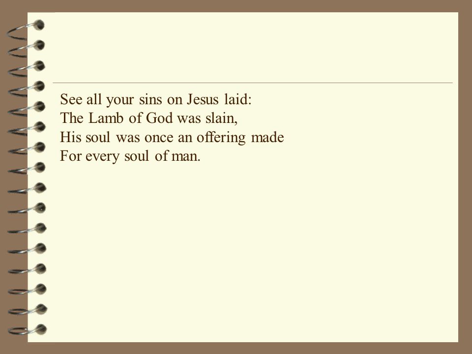 See all your sins on Jesus laid: The Lamb of God was slain, His soul was once an offering made For every soul of man.