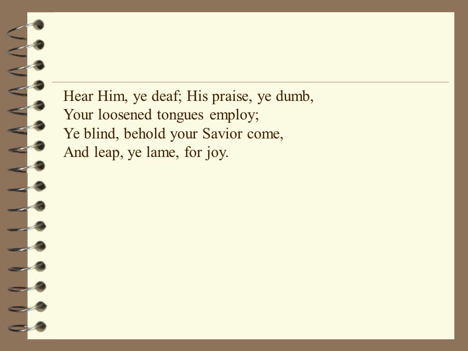 Hear Him, ye deaf; His praise, ye dumb, Your loosened tongues employ; Ye blind, behold your Savior come, And leap, ye lame, for joy.