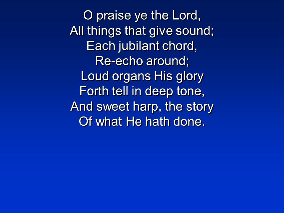 O praise ye the Lord, All things that give sound; Each jubilant chord, Re-echo around; Loud organs His glory Forth tell in deep tone, And sweet harp, the story Of what He hath done.