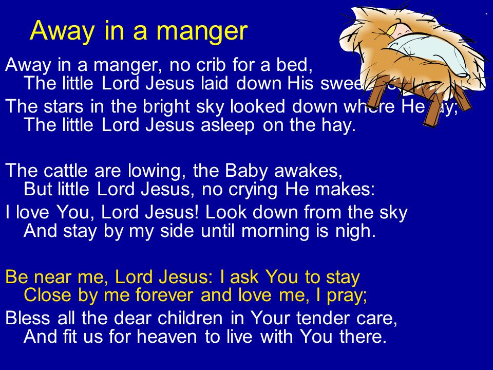 Away in a manger Away in a manger, no crib for a bed, The little Lord Jesus laid down His sweet head; The stars in the bright sky looked down where He lay; The little Lord Jesus asleep on the hay.