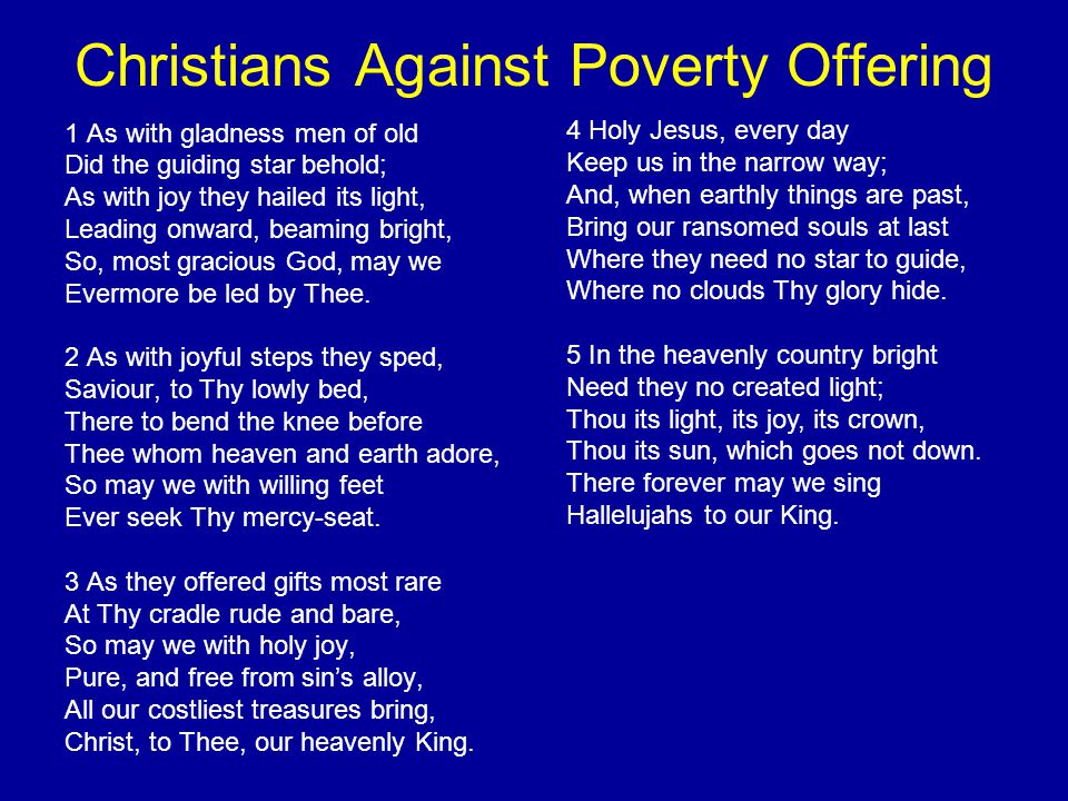Christians Against Poverty Offering 1 As with gladness men of old Did the guiding star behold; As with joy they hailed its light, Leading onward, beaming bright, So, most gracious God, may we Evermore be led by Thee.