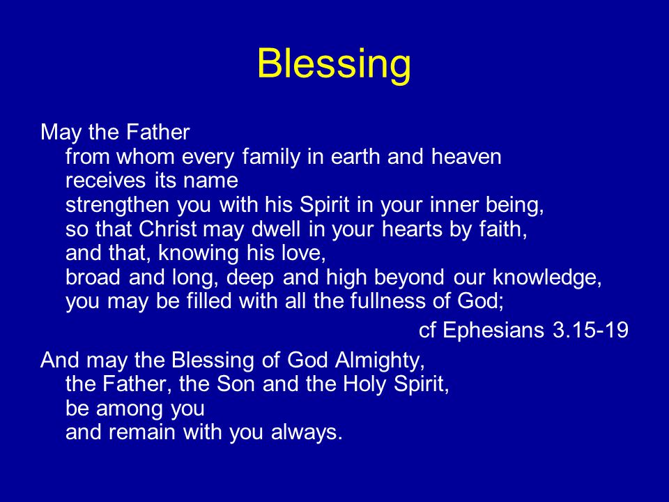 Blessing May the Father from whom every family in earth and heaven receives its name strengthen you with his Spirit in your inner being, so that Christ may dwell in your hearts by faith, and that, knowing his love, broad and long, deep and high beyond our knowledge, you may be filled with all the fullness of God; cf Ephesians And may the Blessing of God Almighty, the Father, the Son and the Holy Spirit, be among you and remain with you always.