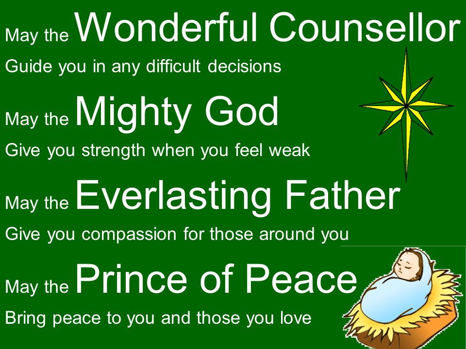 May the Wonderful Counsellor Guide you in any difficult decisions May the Mighty God Give you strength when you feel weak May the Everlasting Father Give you compassion for those around you May the Prince of Peace Bring peace to you and those you love