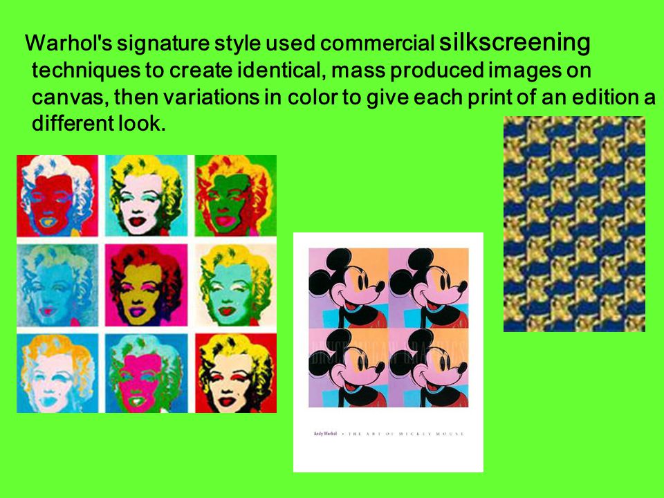 Warhol s signature style used commercial silkscreening techniques to create identical, mass produced images on canvas, then variations in color to give each print of an edition a different look.