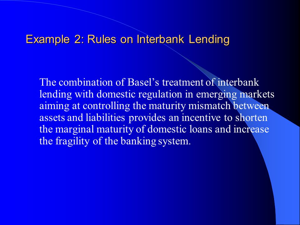 Example 2: Rules on Interbank Lending The combination of Basel’s treatment of interbank lending with domestic regulation in emerging markets aiming at controlling the maturity mismatch between assets and liabilities provides an incentive to shorten the marginal maturity of domestic loans and increase the fragility of the banking system.