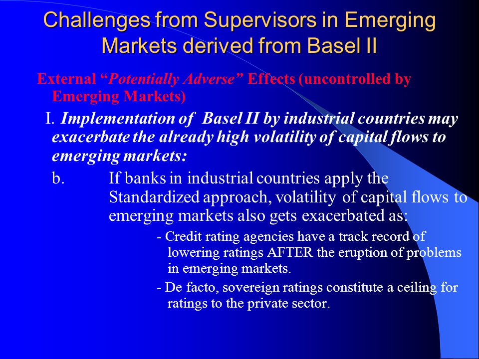 Challenges from Supervisors in Emerging Markets derived from Basel II External Potentially Adverse Effects (uncontrolled by Emerging Markets) I.Implementation of Basel II by industrial countries may exacerbate the already high volatility of capital flows to emerging markets: b.