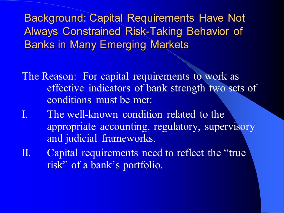 Background: Capital Requirements Have Not Always Constrained Risk-Taking Behavior of Banks in Many Emerging Markets The Reason: For capital requirements to work as effective indicators of bank strength two sets of conditions must be met: I.The well-known condition related to the appropriate accounting, regulatory, supervisory and judicial frameworks.