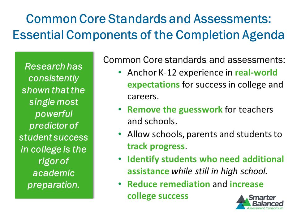 Common Core Standards and Assessments: Essential Components of the Completion Agenda Research has consistently shown that the single most powerful predictor of student success in college is the rigor of academic preparation.