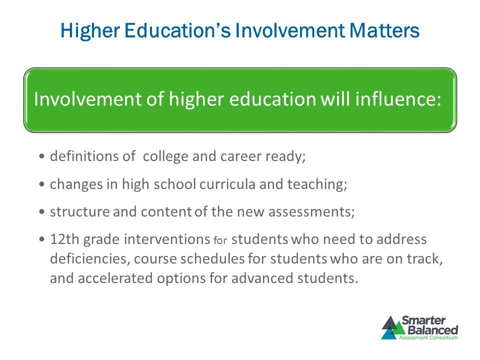 Higher Education’s Involvement Matters Involvement of higher education will influence: definitions of college and career ready; changes in high school curricula and teaching; structure and content of the new assessments; 12th grade interventions for students who need to address deficiencies, course schedules for students who are on track, and accelerated options for advanced students.