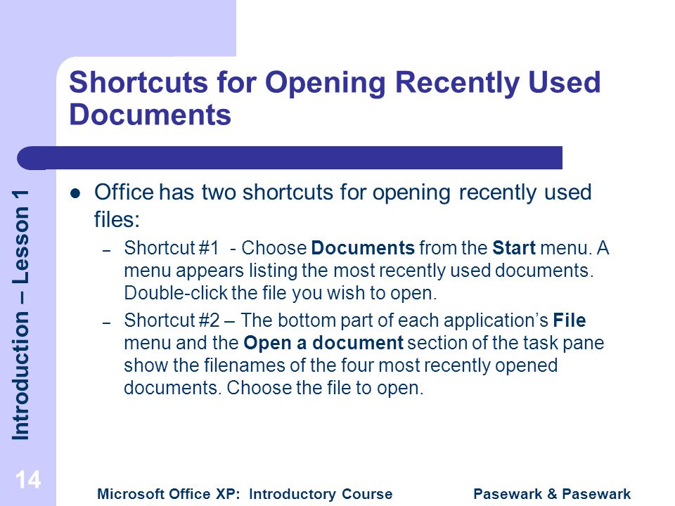 Introduction – Lesson 1 Microsoft Office XP: Introductory Course Pasewark & Pasewark 14 Shortcuts for Opening Recently Used Documents Office has two shortcuts for opening recently used files: – Shortcut #1 - Choose Documents from the Start menu.