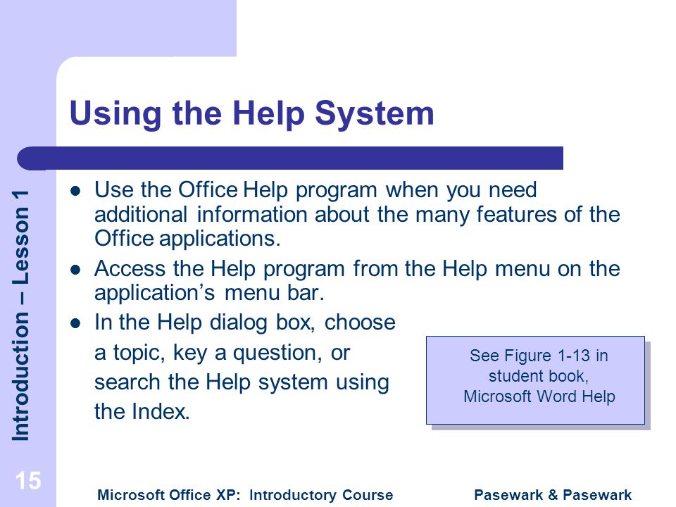 Introduction – Lesson 1 Microsoft Office XP: Introductory Course Pasewark & Pasewark 15 Using the Help System Use the Office Help program when you need additional information about the many features of the Office applications.