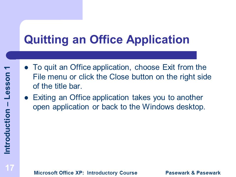 Introduction – Lesson 1 Microsoft Office XP: Introductory Course Pasewark & Pasewark 17 Quitting an Office Application To quit an Office application, choose Exit from the File menu or click the Close button on the right side of the title bar.