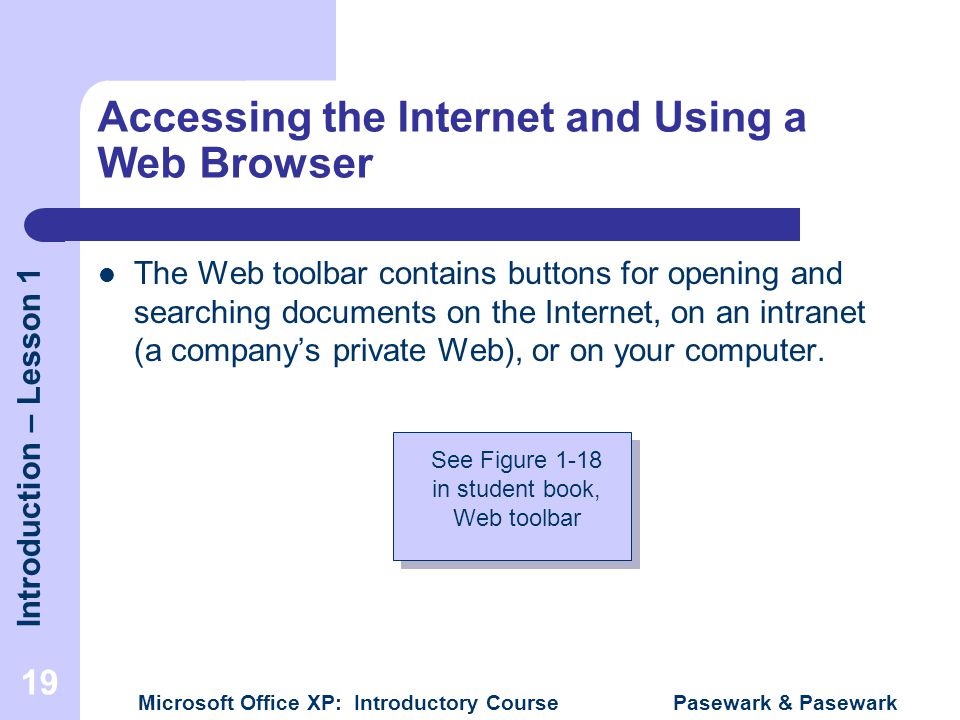 Introduction – Lesson 1 Microsoft Office XP: Introductory Course Pasewark & Pasewark 19 Accessing the Internet and Using a Web Browser The Web toolbar contains buttons for opening and searching documents on the Internet, on an intranet (a company’s private Web), or on your computer.