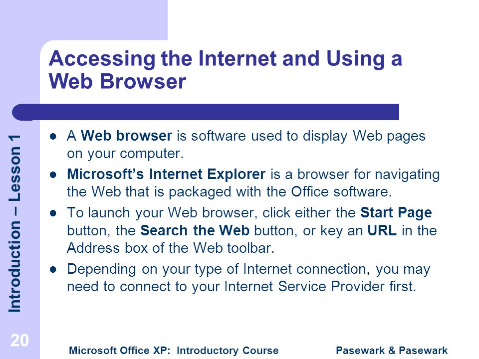 Introduction – Lesson 1 Microsoft Office XP: Introductory Course Pasewark & Pasewark 20 Accessing the Internet and Using a Web Browser A Web browser is software used to display Web pages on your computer.