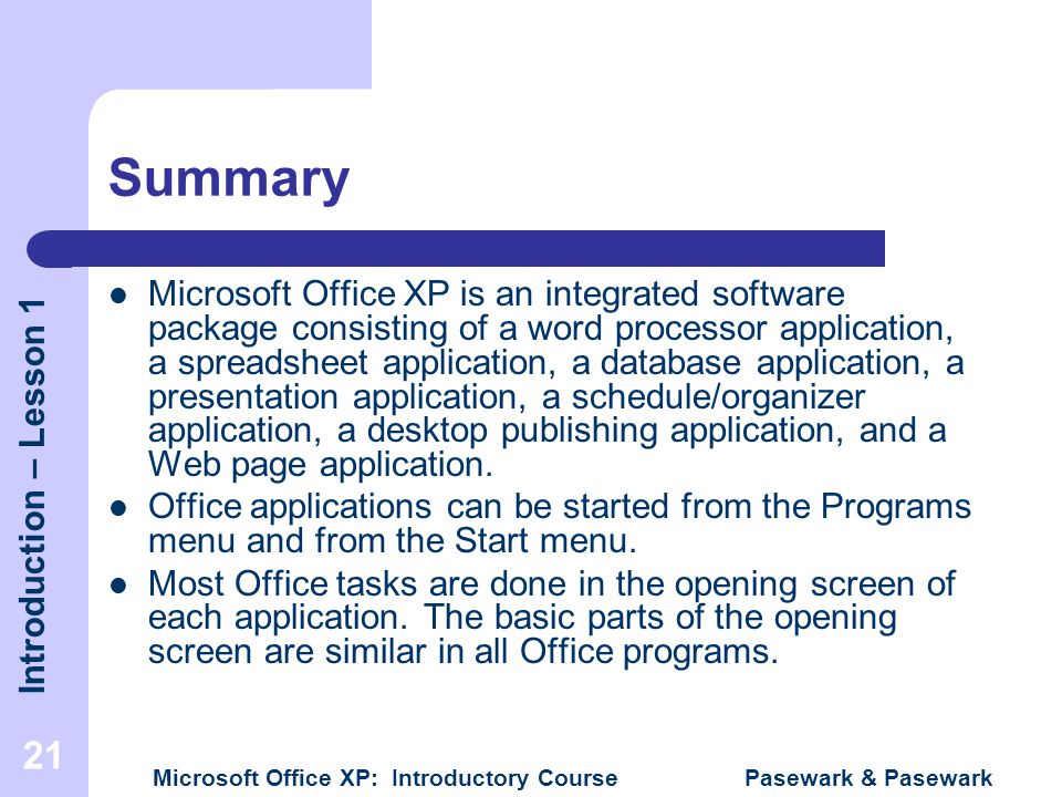 Introduction – Lesson 1 Microsoft Office XP: Introductory Course Pasewark & Pasewark 21 Summary Microsoft Office XP is an integrated software package consisting of a word processor application, a spreadsheet application, a database application, a presentation application, a schedule/organizer application, a desktop publishing application, and a Web page application.