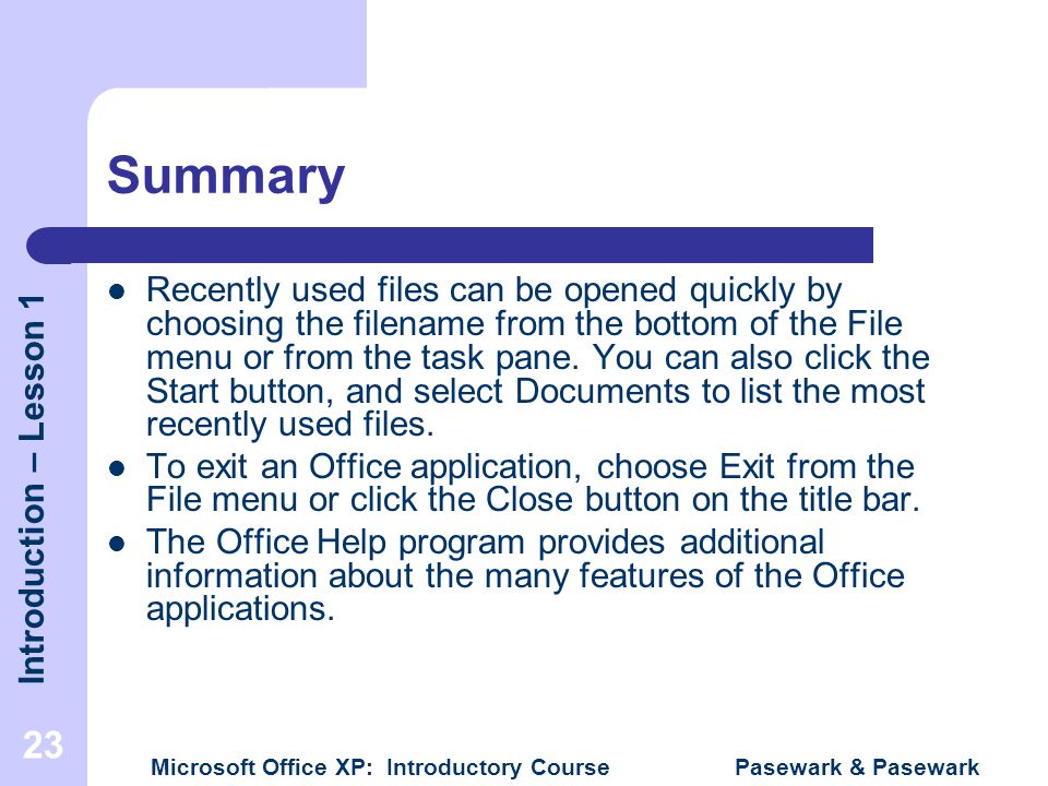 Introduction – Lesson 1 Microsoft Office XP: Introductory Course Pasewark & Pasewark 23 Summary Recently used files can be opened quickly by choosing the filename from the bottom of the File menu or from the task pane.