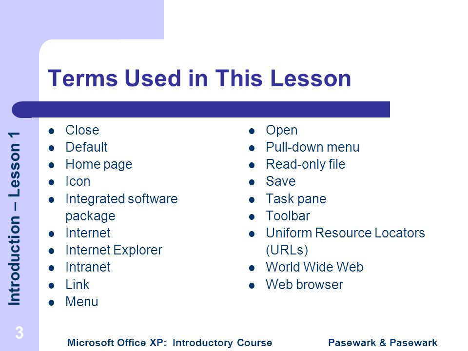 Introduction – Lesson 1 Microsoft Office XP: Introductory Course Pasewark & Pasewark 3 Terms Used in This Lesson Close Default Home page Icon Integrated software package Internet Internet Explorer Intranet Link Menu Open Pull-down menu Read-only file Save Task pane Toolbar Uniform Resource Locators (URLs) World Wide Web Web browser