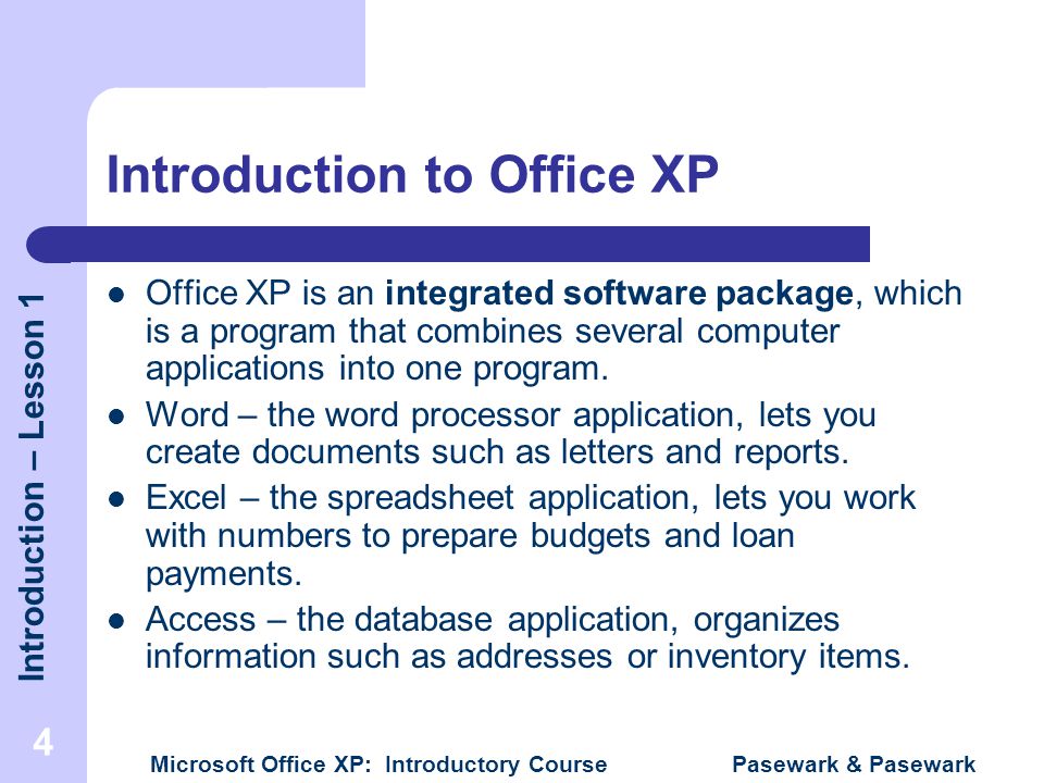 Introduction – Lesson 1 Microsoft Office XP: Introductory Course Pasewark & Pasewark 4 Introduction to Office XP Office XP is an integrated software package, which is a program that combines several computer applications into one program.
