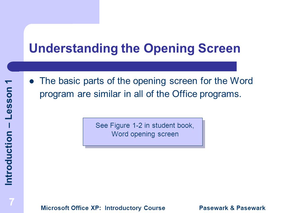 Introduction – Lesson 1 Microsoft Office XP: Introductory Course Pasewark & Pasewark 7 Understanding the Opening Screen The basic parts of the opening screen for the Word program are similar in all of the Office programs.