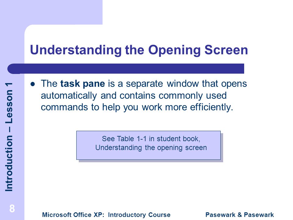 Introduction – Lesson 1 Microsoft Office XP: Introductory Course Pasewark & Pasewark 8 Understanding the Opening Screen The task pane is a separate window that opens automatically and contains commonly used commands to help you work more efficiently.